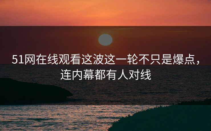 51网在线观看这波这一轮不只是爆点，连内幕都有人对线