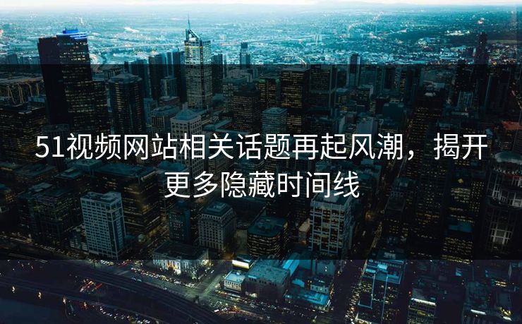 51视频网站相关话题再起风潮，揭开更多隐藏时间线
