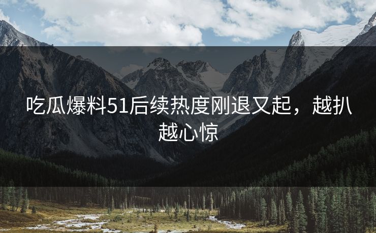 吃瓜爆料51后续热度刚退又起，越扒越心惊