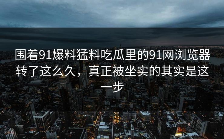 围着91爆料猛料吃瓜里的91网浏览器转了这么久，真正被坐实的其实是这一步
