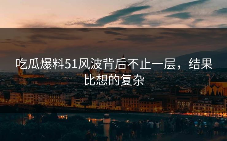 吃瓜爆料51风波背后不止一层，结果比想的复杂