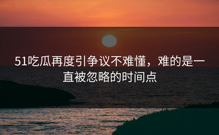 51吃瓜再度引争议不难懂，难的是一直被忽略的时间点