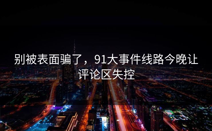 别被表面骗了，91大事件线路今晚让评论区失控