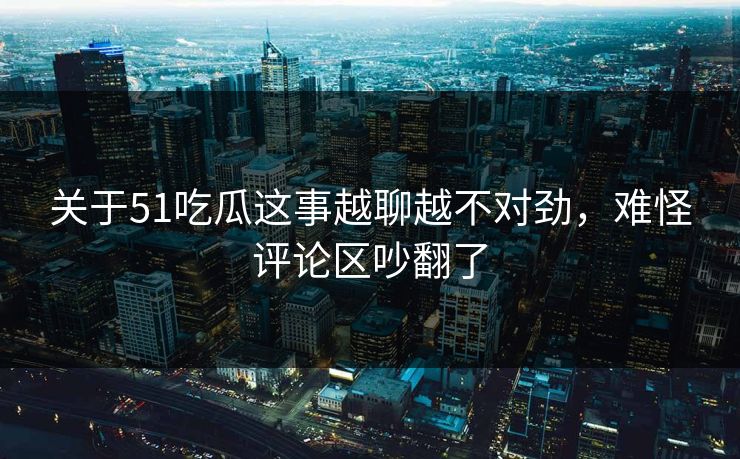 关于51吃瓜这事越聊越不对劲，难怪评论区吵翻了