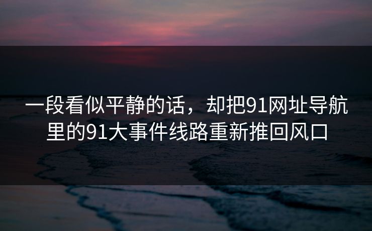 一段看似平静的话，却把91网址导航里的91大事件线路重新推回风口