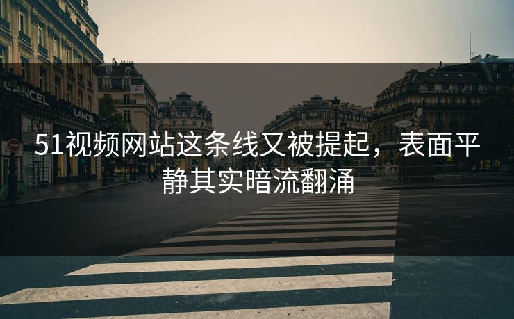 51视频网站这条线又被提起，表面平静其实暗流翻涌