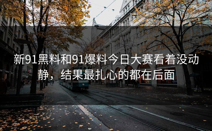 新91黑料和91爆料今日大赛看着没动静，结果最扎心的都在后面