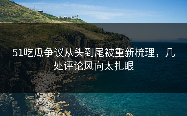 51吃瓜争议从头到尾被重新梳理，几处评论风向太扎眼