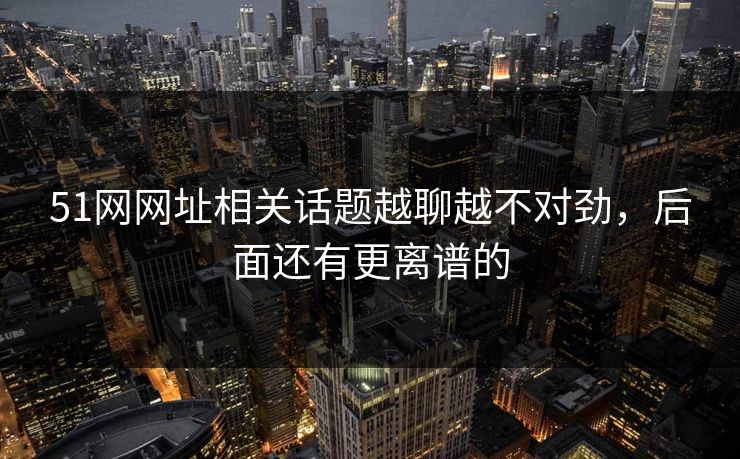 51网网址相关话题越聊越不对劲，后面还有更离谱的