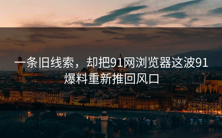 一条旧线索，却把91网浏览器这波91爆料重新推回风口