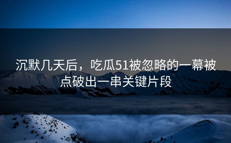 沉默几天后，吃瓜51被忽略的一幕被点破出一串关键片段