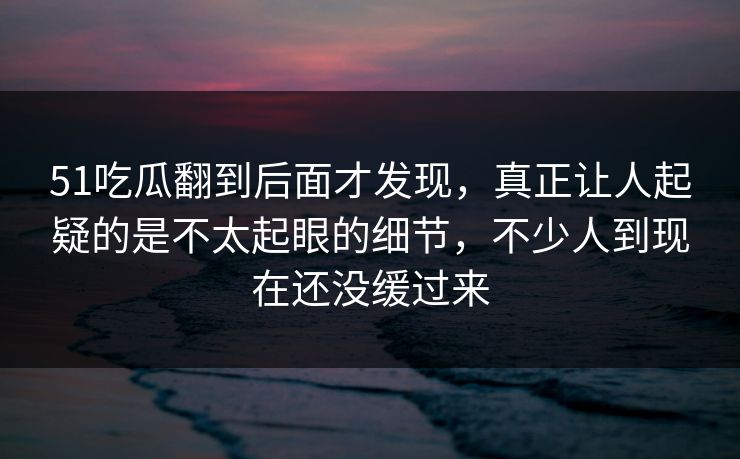 51吃瓜翻到后面才发现，真正让人起疑的是不太起眼的细节，不少人到现在还没缓过来