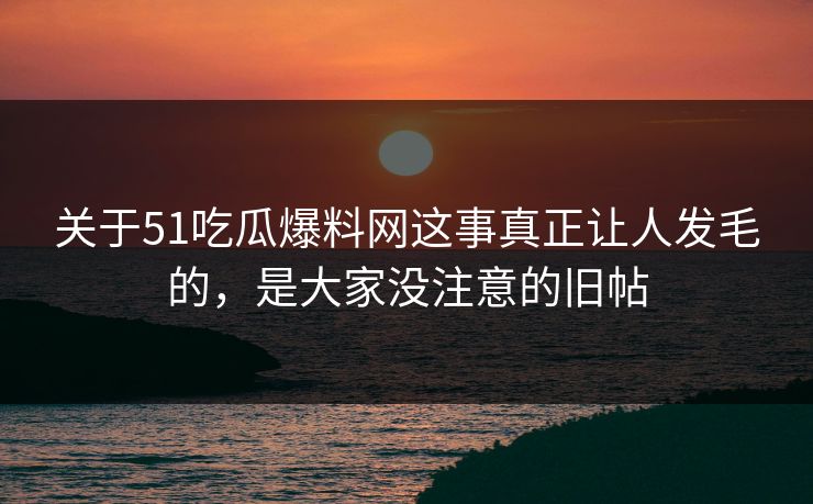 关于51吃瓜爆料网这事真正让人发毛的，是大家没注意的旧帖