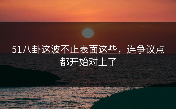 51八卦这波不止表面这些，连争议点都开始对上了