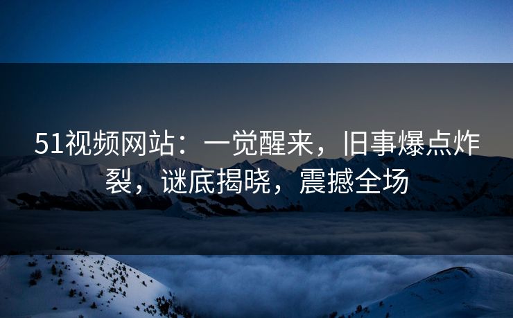 51视频网站：一觉醒来，旧事爆点炸裂，谜底揭晓，震撼全场