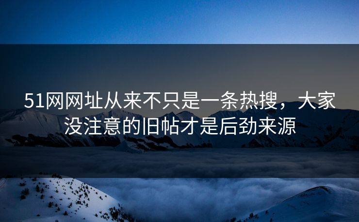 51网网址从来不只是一条热搜，大家没注意的旧帖才是后劲来源