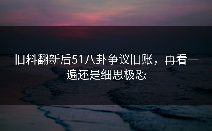 旧料翻新后51八卦争议旧账，再看一遍还是细思极恐