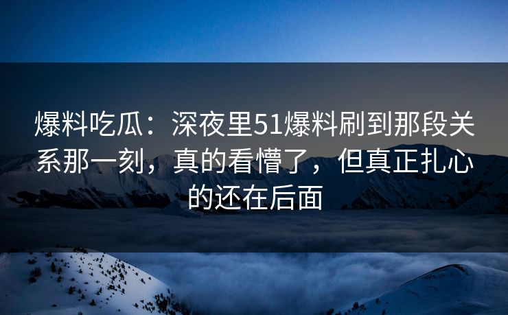 爆料吃瓜：深夜里51爆料刷到那段关系那一刻，真的看懵了，但真正扎心的还在后面