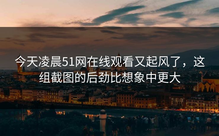 今天凌晨51网在线观看又起风了，这组截图的后劲比想象中更大