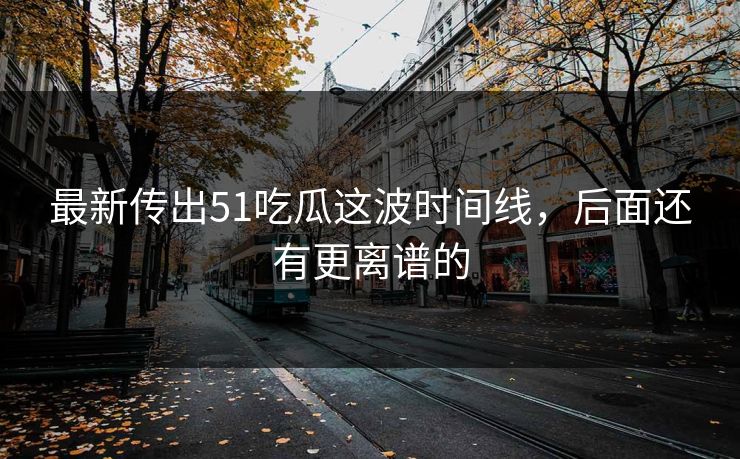 最新传出51吃瓜这波时间线，后面还有更离谱的