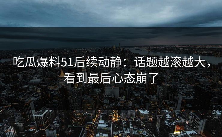 吃瓜爆料51后续动静：话题越滚越大，看到最后心态崩了