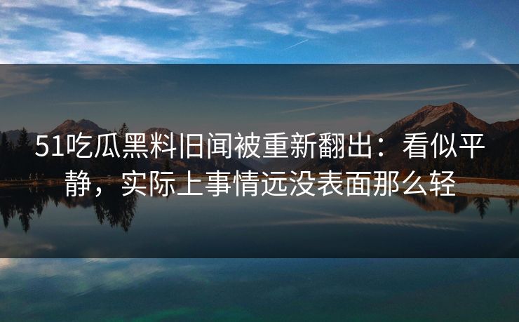 51吃瓜黑料旧闻被重新翻出:看似平静,实际上事情远没表面那么轻 51吃瓜黑料旧闻被重新翻出:看似平静,实际上事情远没表面那么轻