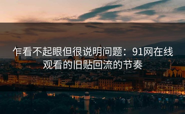 乍看不起眼但很说明问题:91网在线观看的旧贴回流的节奏 乍看不起眼但很说明问题:91网在线观看的旧贴回流的节奏