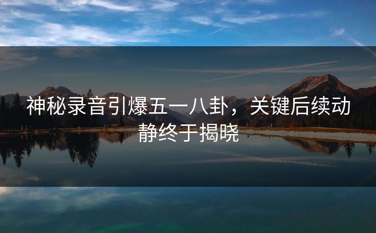 神秘录音引爆五一八卦，关键后续动静终于揭晓