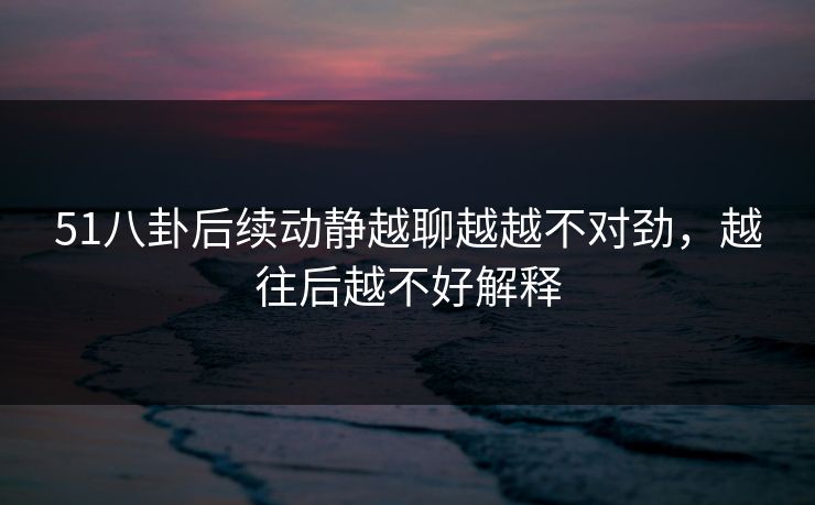 51八卦后续动静越聊越越不对劲，越往后越不好解释