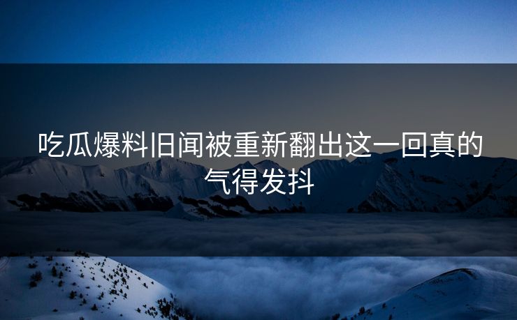 吃瓜爆料旧闻被重新翻出这一回真的气得发抖