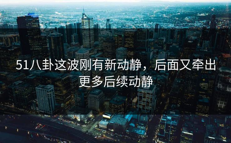 51八卦这波刚有新动静，后面又牵出更多后续动静