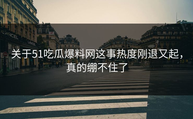 关于51吃瓜爆料网这事热度刚退又起，真的绷不住了