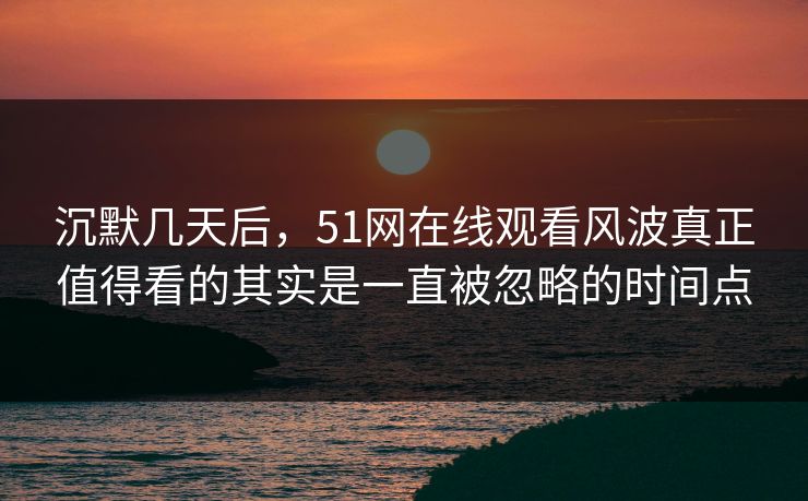 沉默几天后，51网在线观看风波真正值得看的其实是一直被忽略的时间点
