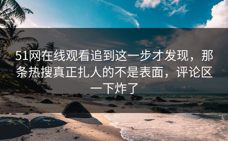 51网在线观看追到这一步才发现，那条热搜真正扎人的不是表面，评论区一下炸了
