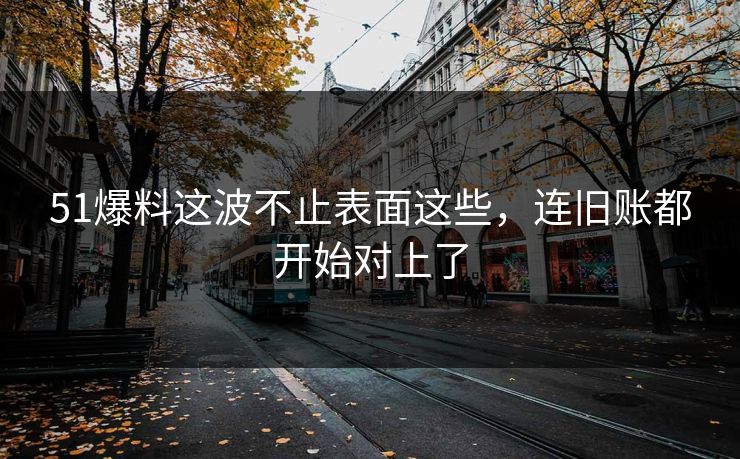 51爆料这波不止表面这些，连旧账都开始对上了
