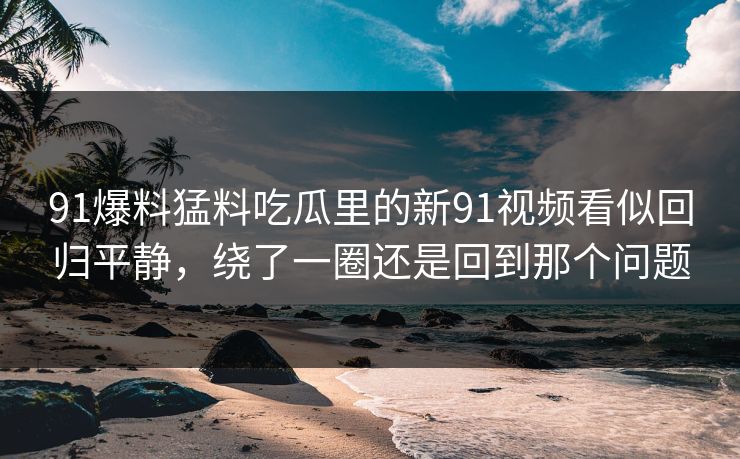 91爆料猛料吃瓜里的新91视频看似回归平静，绕了一圈还是回到那个问题