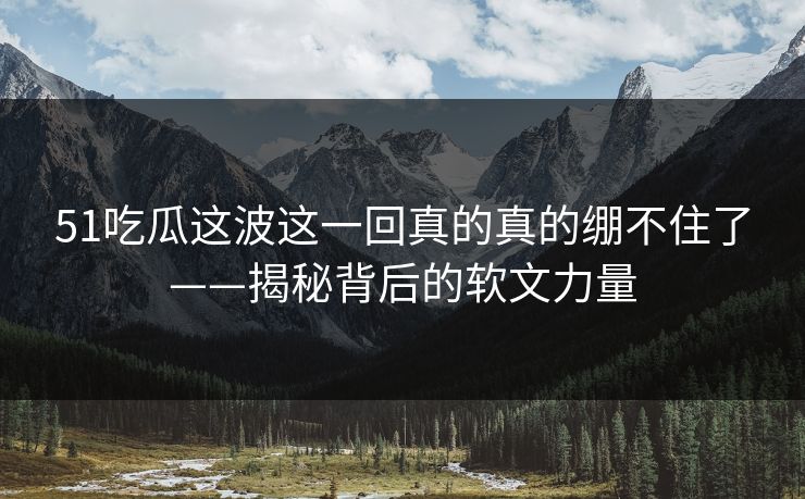 51吃瓜这波这一回真的真的绷不住了——揭秘背后的软文力量