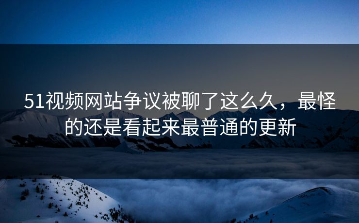 51视频网站争议被聊了这么久，最怪的还是看起来最普通的更新