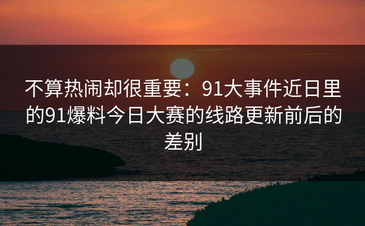不算热闹却很重要:91大事件近日里的91爆料今日大赛的线路更新前后的差别 不算热闹却很重要:91大事件近日里的91爆料今日大赛的线路更新前后的差别