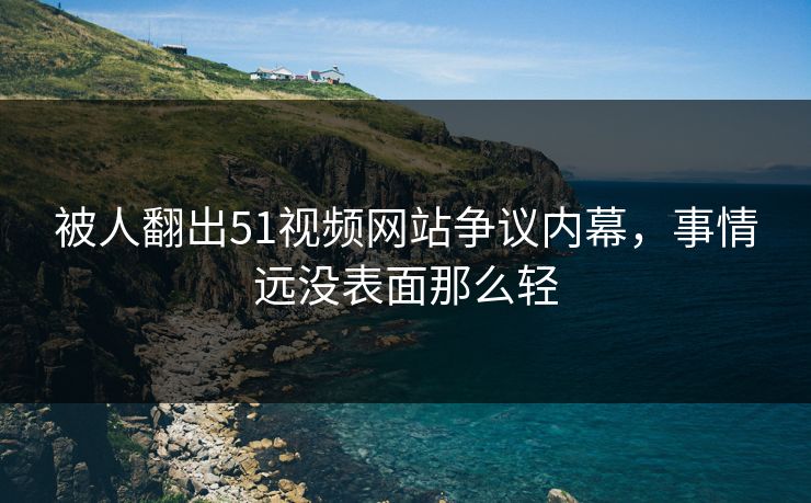 被人翻出51视频网站争议内幕，事情远没表面那么轻