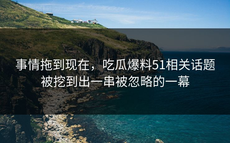 事情拖到现在，吃瓜爆料51相关话题被挖到出一串被忽略的一幕