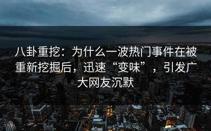 八卦重挖：为什么一波热门事件在被重新挖掘后，迅速“变味”，引发广大网友沉默