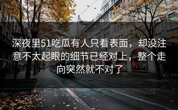 深夜里51吃瓜有人只看表面,却没注意不太起眼的细节已经对上,整个走向突然就不对了 深夜里51吃瓜有人只看表面,却没注意不太起眼的细节已经对上,整个走向突然就不对了