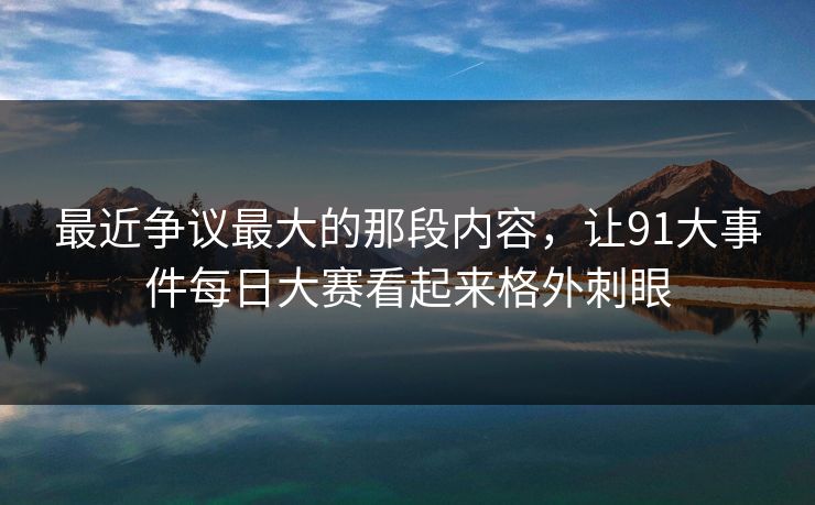 最近争议最大的那段内容，让91大事件每日大赛看起来格外刺眼