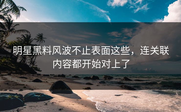 明星黑料风波不止表面这些，连关联内容都开始对上了