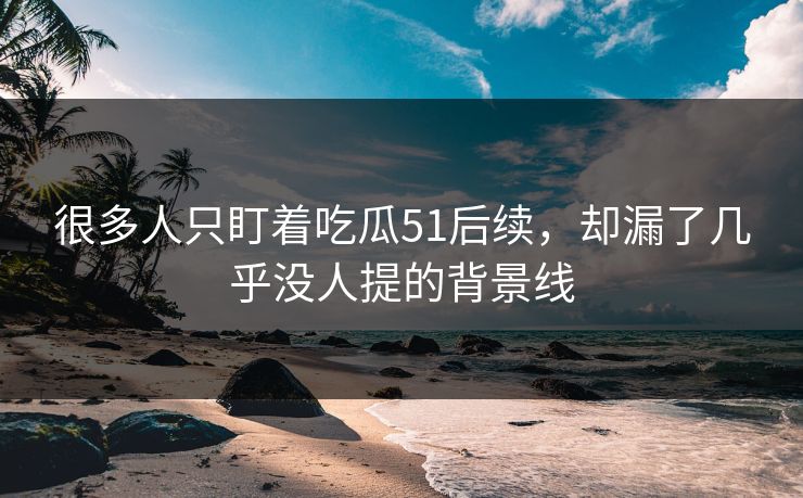 很多人只盯着吃瓜51后续，却漏了几乎没人提的背景线