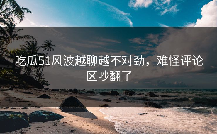 吃瓜51风波越聊越不对劲，难怪评论区吵翻了