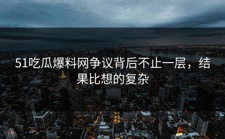 51吃瓜爆料网争议背后不止一层，结果比想的复杂