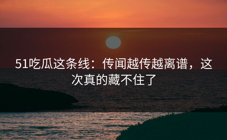 51吃瓜这条线:传闻越传越离谱,这次真的藏不住了 51吃瓜这条线:传闻越传越离谱,这次真的藏不住了