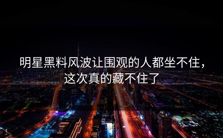 明星黑料风波让围观的人都坐不住，这次真的藏不住了